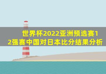 世界杯2022亚洲预选赛12强赛中国对日本比分结果分析
