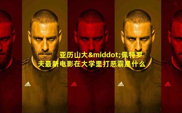 亚历山大·佩特罗夫最新电影在大学里打恶霸是什么电影