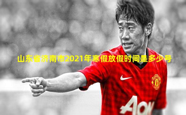 山东省济南市2021年寒假放假时间是多少号