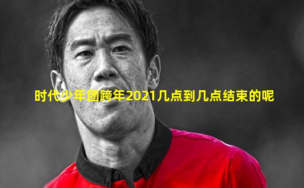 时代少年团跨年2021几点到几点结束的呢