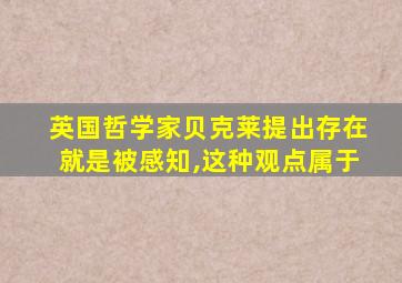 英国哲学家贝克莱提出存在就是被感知,这种观点属于