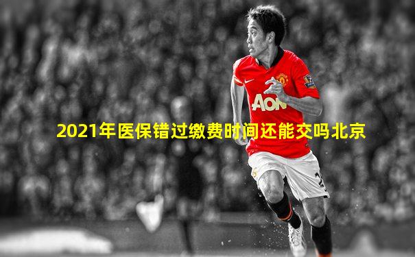 2021年医保错过缴费时间还能交吗北京