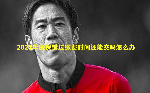 2021年医保错过缴费时间还能交吗怎么办