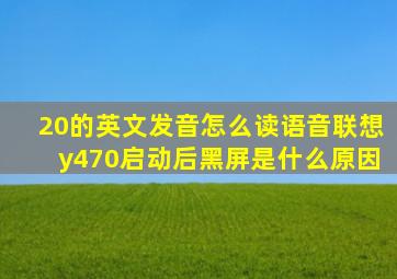 20的英文发音怎么读语音联想y470启动后黑屏是什么原因