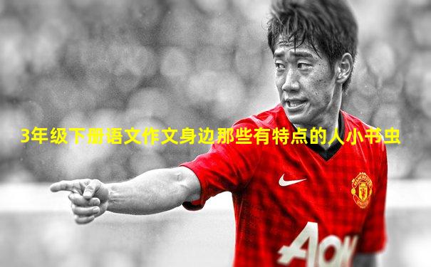 3年级下册语文作文身边那些有特点的人小书虫