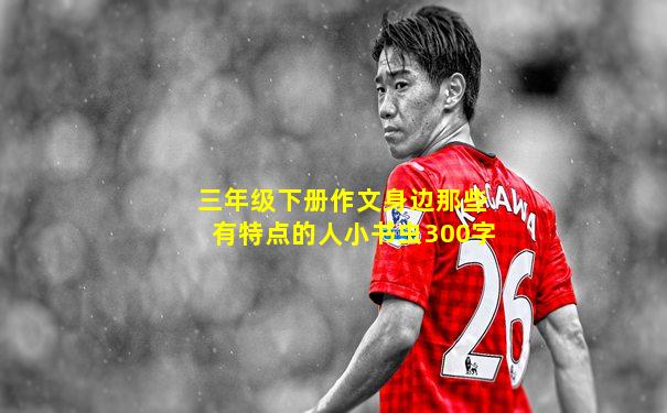 三年级下册作文身边那些有特点的人小书虫300字