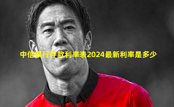中信银行存款利率表2024最新利率是多少