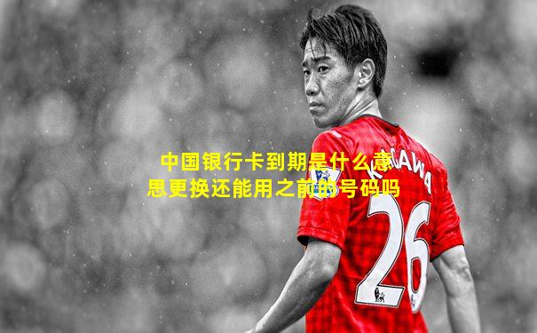 中国银行卡到期是什么意思更换还能用之前的号码吗