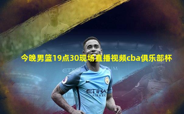 今晚男篮19点30现场直播视频cba俱乐部杯