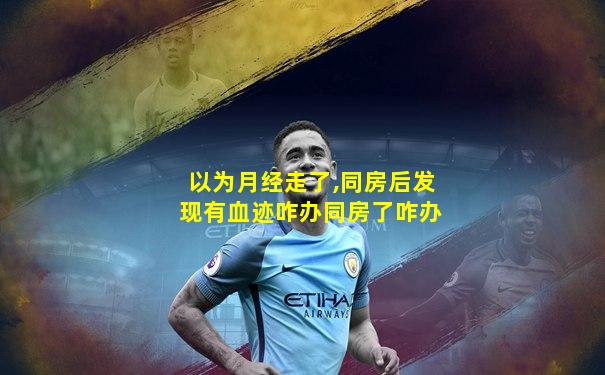 以为月经走了,同房后发现有血迹咋办同房了咋办