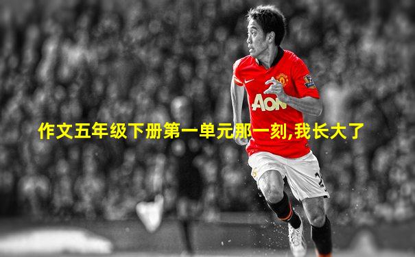作文五年级下册第一单元那一刻,我长大了