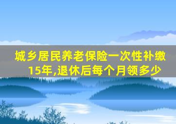 城乡居民养老保险一次性补缴15年,退休后每个月领多少