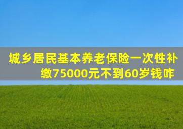 城乡居民基本养老保险一次性补缴75000元不到60岁钱咋