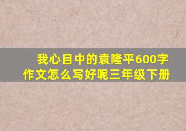 我心目中的袁隆平600字作文怎么写好呢三年级下册