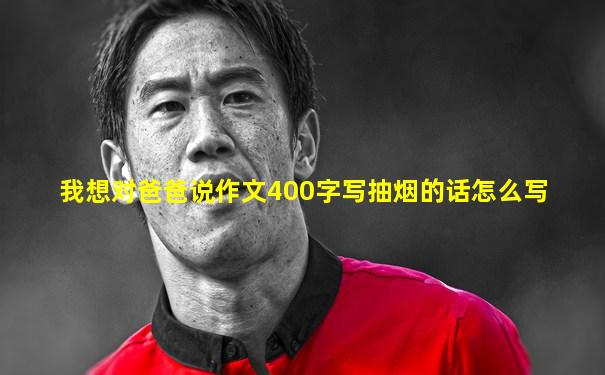 我想对爸爸说作文400字写抽烟的话怎么写