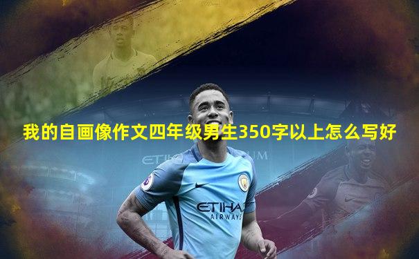我的自画像作文四年级男生350字以上怎么写好