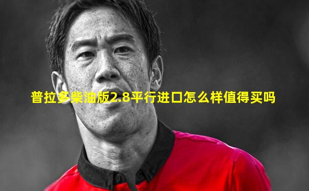 普拉多柴油版2.8平行进口怎么样值得买吗