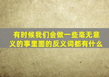 有时候我们会做一些毫无意义的事里面的反义词都有什么