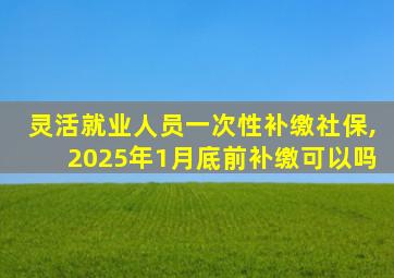 灵活就业人员一次性补缴社保,2025年1月底前补缴可以吗