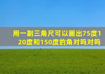 用一副三角尺可以画出75度120度和150度的角对吗对吗