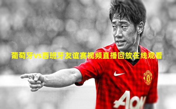 葡萄牙vs西班牙友谊赛视频直播回放在线观看