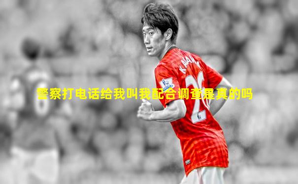 警察打电话给我叫我配合调查是真的吗