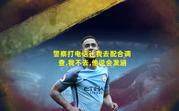 警察打电话让我去配合调查,我不去,他说会发涵