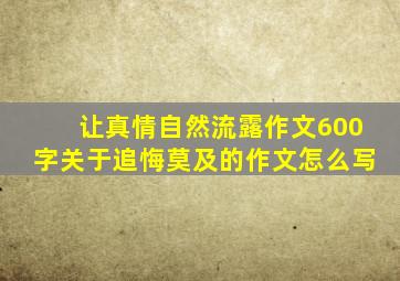 让真情自然流露作文600字关于追悔莫及的作文怎么写
