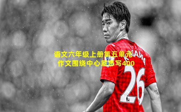语文六年级上册第五单元作文围绕中心意思写400