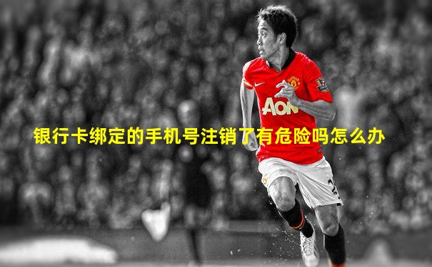 银行卡绑定的手机号注销了有危险吗怎么办